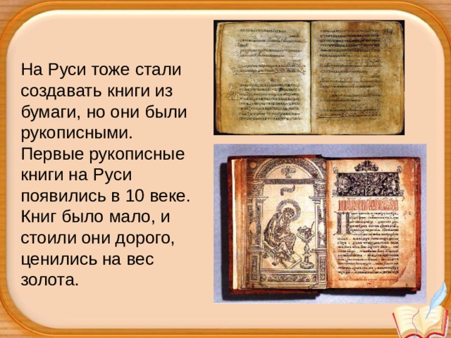 На Руси тоже стали создавать книги из бумаги, но они были рукописными.  Первые рукописные книги на Руси появились в 10 веке. Книг было мало, и стоили они дорого, ценились на вес золота.