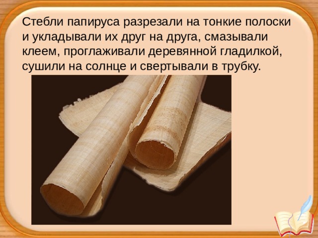 Стебли папируса разрезали на тонкие полоски и укладывали их друг на друга, смазывали клеем, проглаживали деревянной гладилкой, сушили на солнце и свертывали в трубку.