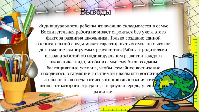 Выводы  Индивидуальность ребенка изначально складывается в семье. Воспитательная работа не может строиться без учета этого фактора развития школьника. Только создание единой воспитательной среды может гарантировать возможно высокое достижение планируемых результатов. Работа с родителями вызвана заботой об индивидуальном развитии каждого школьника: надо, чтобы в семье ему были созданы благоприятные условия, чтобы семейное воспитание находилось в гармонии с системой школьного воспитания, чтобы не было педагогического противостояния семьи и школы, от которого страдают, в первую очередь, ученик и его развитие.