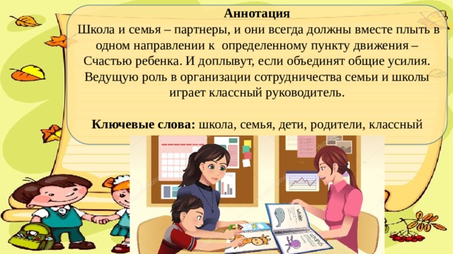 Аннотация  Школа и семья – партнеры, и они всегда должны вместе плыть в одном направлении к определенному пункту движения – Счастью ребенка. И доплывут, если объединят общие усилия. Ведущую роль в организации сотрудничества семьи и школы играет классный руководитель.   Ключевые слова: школа, семья, дети, родители, классный руководитель.