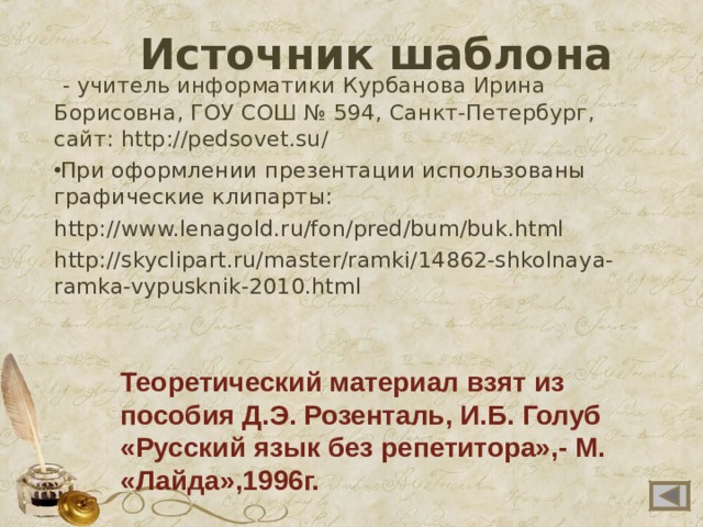 Источник шаблона  - учитель информатики Курбанова Ирина Борисовна, ГОУ СОШ № 594, Санкт-Петербург, сайт: http://pedsovet.su/ При оформлении презентации использованы графические клипарты: http://www.lenagold.ru/fon/pred/bum/buk.html http://skyclipart.ru/master/ramki/14862-shkolnaya-ramka-vypusknik-2010.html Теоретический материал взят из пособия Д.Э. Розенталь, И.Б. Голуб «Русский язык без репетитора»,- М. «Лайда»,1996г.