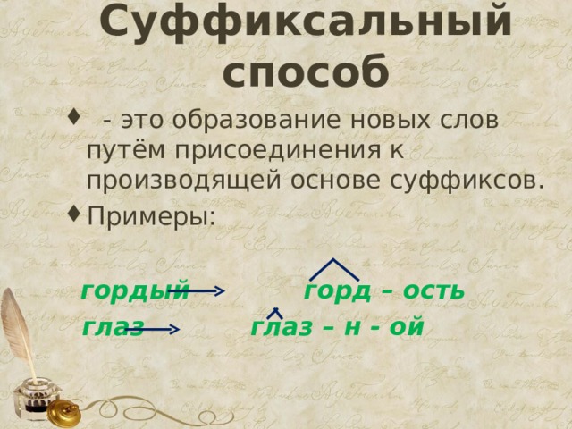 Суффиксальный способ    - это образование новых слов путём присоединения к производящей основе суффиксов. Примеры:   гордый горд – ость  глаз глаз – н - ой