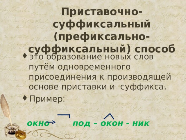 Приставочно-суффиксальный (префиксально-суффиксальный) способ   это образование новых слов путём одновременного присоединения к производящей  основе приставки и  суффикса. Пример:   окно под – окон - ник