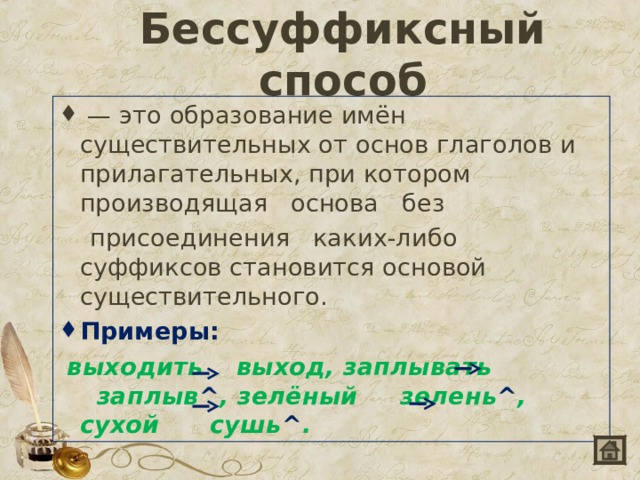 Бессуффиксный способ   — это образование имён существительных от основ глаголов и прилагательных, при котором   производящая   основа   без  присоединения   каких-либо суффиксов становится основой существительного. Примеры:   выходить   выход, заплывать   заплыв ^ , зелёный  зелень ^ , сухой   сушь ^ .