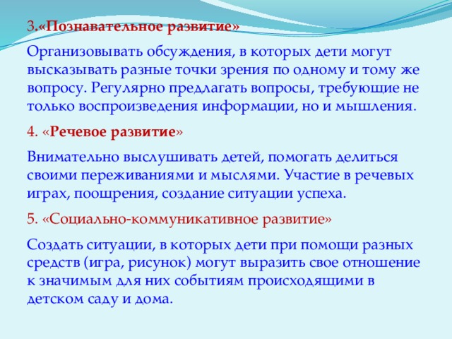 3 .«Познавательное развитие» Организовывать обсуждения, в которых дети могут высказывать разные точки зрения по одному и тому же вопросу. Регулярно предлагать вопросы, требующие не только воспроизведения информации, но и мышления. 4. « Речевое развитие » Внимательно выслушивать детей, помогать делиться своими переживаниями и мыслями. Участие в речевых играх, поощрения, создание ситуации успеха. 5. «Социально-коммуникативное развитие» Создать ситуации, в которых дети при помощи разных средств (игра, рисунок) могут выразить свое отношение к значимым для них событиям происходящими в детском саду и дома.