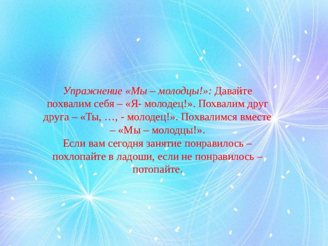 Упражнение «Мы – молодцы!»:  Давайте похвалим себя – «Я- молодец!». Похвалим друг друга – «Ты, …, - молодец!». Похвалимся вместе – «Мы – молодцы!». Если вам сегодня занятие понравилось – похлопайте в ладоши, если не понравилось – потопайте.