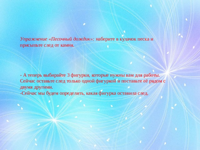 Упражнение «Песочный дождик»:  наберите в кулачок песка и присыпьте след от камня. - А теперь выбирайте 3 фигурки, которые нужны вам для работы. Сейчас оставьте след только одной фигуркой и поставьте её рядом с двумя другими. -Сейчас мы будем определять, какая фигурка оставила след.