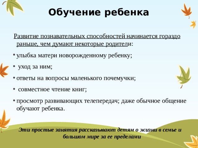 Обучение ребенка  Развитие познавательных способностей начинается гораздо раньше, чем думают некоторые родител и: улыбка матери новорожденному ребенку;  уход за ним; ответы на вопросы маленького почемучки;  совместное чтение книг; просмотр развивающих телепередач; даже обычное общение обучают ребенка. Эти простые занятия рассказывают детям о жизни в семье и большом мире за ее пределами