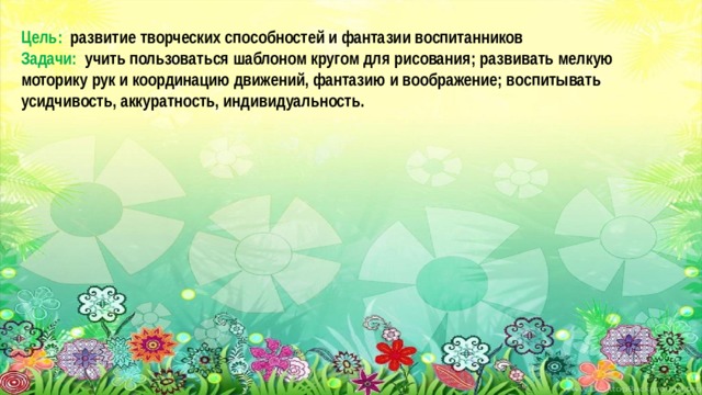 Цель: развитие творческих способностей и фантазии воспитанников Задачи: учить пользоваться шаблоном кругом для рисования; развивать мелкую моторику рук и координацию движений, фантазию и воображение; воспитывать усидчивость, аккуратность, индивидуальность.