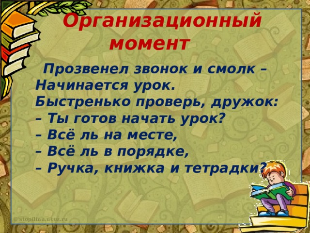 Организационный момент  Прозвенел звонок и смолк –  Начинается урок.  Быстренько проверь, дружок:  – Ты готов начать урок?  – Всё ль на месте,  – Всё ль в порядке,  – Ручка, книжка и тетрадки?