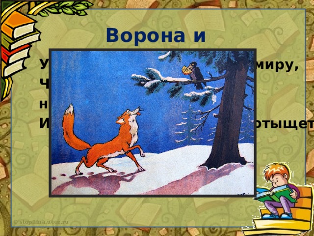 Ворона и Лисица Уж сколько раз твердили миру, Что лесть гнусна, вредна; но только все не впрок, И в сердце льстец всегда отыщет уголок.