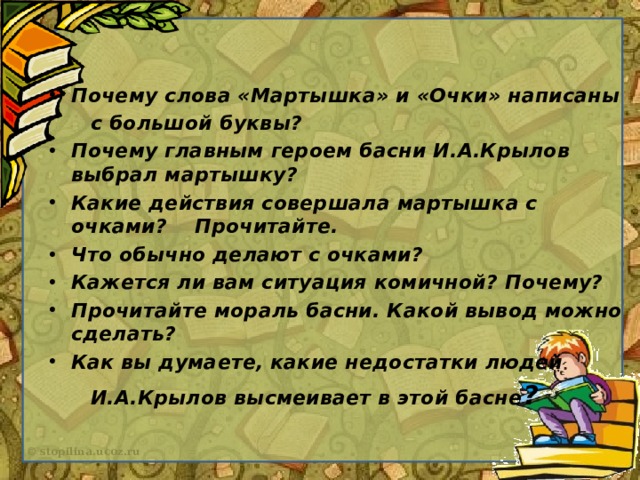 Почему слова «Мартышка» и «Очки» написаны  с большой буквы? Почему главным героем басни И.А.Крылов выбрал мартышку? Какие действия совершала мартышка с очками? Прочитайте. Что обычно делают с очками? Кажется ли вам ситуация комичной? Почему? Прочитайте мораль басни. Какой вывод можно сделать? Как вы думаете, какие недостатки людей