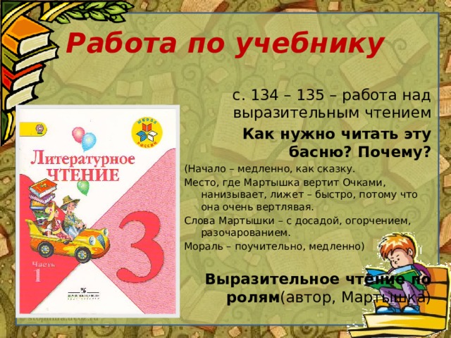 Работа по учебнику с. 134 – 135 – работа над выразительным чтением Как нужно читать эту басню? Почему? (Начало – медленно, как сказку. Место, где Мартышка вертит Очками, нанизывает, лижет – быстро, потому что она очень вертлявая. Слова Мартышки – с досадой, огорчением, разочарованием. Мораль – поучительно, медленно) Выразительное чтение по ролям (автор, Мартышка)