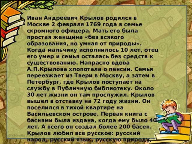 Иван Андреевич Крылов родился в Москве 2 февраля 1769 года в семье скромного офицера. Мать его была простая женщина «без всякого образования, но умная от природы». Когда мальчику исполнилось 10 лет, отец его умер и семья осталась без средств к существованию. Напрасно вдова А.П.Крылова хлопотала о пенсии. Семья переезжает из Твери в Москву, а затем в Петербург, где Крылов поступает на службу в Публичную библиотеку. Около 30 лет жизни он там прослужил. Крылов вышел в отставку на 72 году жизни. Он поселился в тихой квартире на Васильевском острове. Первая книга с баснями была издана, когда ему было 40 лет. А всего он создал более 200 басен. Крылов любил всё русское: русский народ, русский язык, русскую природу, русское искусство. Его ласково называют «Дедушка Крылов». Он боролся с недостатками и пороками, которые мешают людям жить в согласии и счастье. Его оружие – басни, которые учат жить по справедливости.