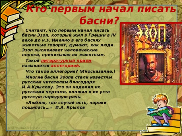 Кто первым начал писать басни?  Считают, что первым начал писать басни Эзоп, который жил в Греции в IV веке до н.э. Именно в его баснях животные говорят, думают, как люди. Эзоп высмеивает человеческие пороки, приписывая их животным.  Такой литературный прием называется аллегорией.  Что такое аллегория? (Иносказание.)  Многие басни Эзопа стали известны русским читателям благодаря И.А.Крылову. Это он наделил их русскими чертами, вложил в их уста русскую народную речь.  «Люблю, где случай есть, пороки пощипать…» И.А. Крылов