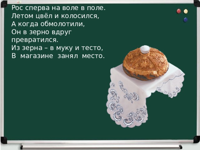 Рос сперва на воле в поле.  Летом цвёл и колосился,  А когда обмолотили,  Он в зерно вдруг превратился.  Из зерна – в муку и тесто,  В магазине занял место.