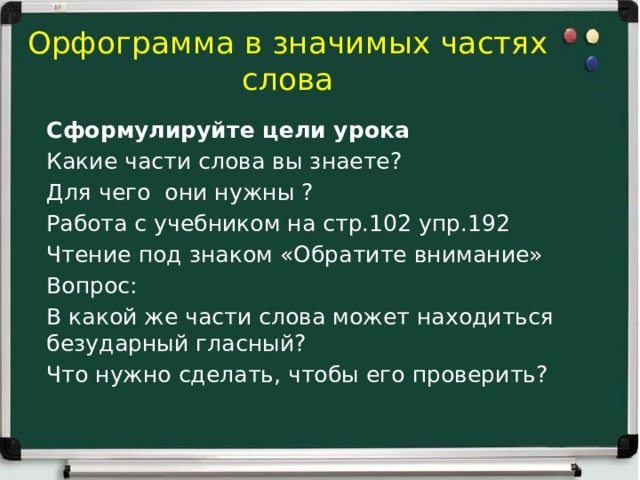 Орфограмма в значимых частях слова Сформулируйте цели урока Какие части слова вы знаете? Для чего они нужны ? Работа с учебником на стр.102 упр.192 Чтение под знаком «Обратите внимание» Вопрос: В какой же части слова может находиться безударный гласный? Что нужно сделать, чтобы его проверить?