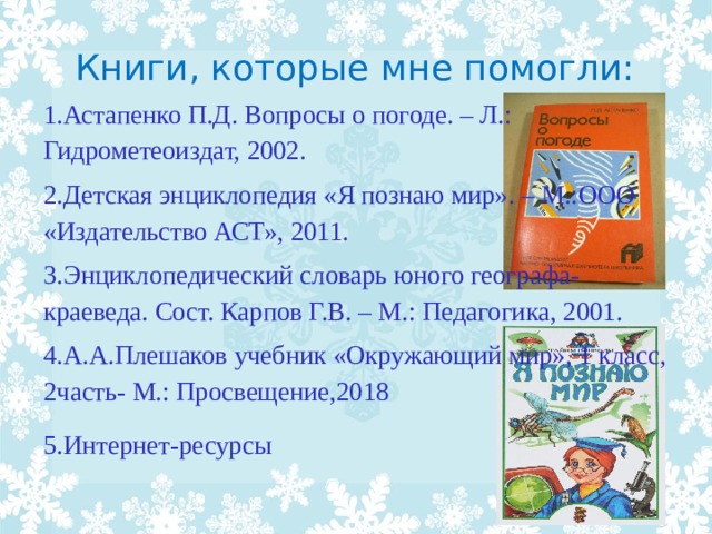 Книги, которые мне помогли: 1.Астапенко П.Д. Вопросы о погоде. – Л.: Гидрометеоиздат, 2002.  2.Детская энциклопедия «Я познаю мир». – М.:ООО «Издательство АСТ», 2011. 3.Энциклопедический словарь юного географа-краеведа. Сост. Карпов Г.В. – М.: Педагогика, 2001. 4.А.А.Плешаков учебник «Окружающий мир», 1 класс, 2часть- М.: Просвещение,2018 5.Интернет-ресурсы