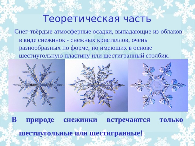 Теоретическая часть  Снег-твёрдые атмосферные осадки, выпадающие из облаков в виде снежинок - снежных кристаллов, очень разнообразных по форме, но имеющих в основе шестиугольную пластину или шестигранный столбик. В природе снежинки встречаются только шестиугольные или шестигранные!