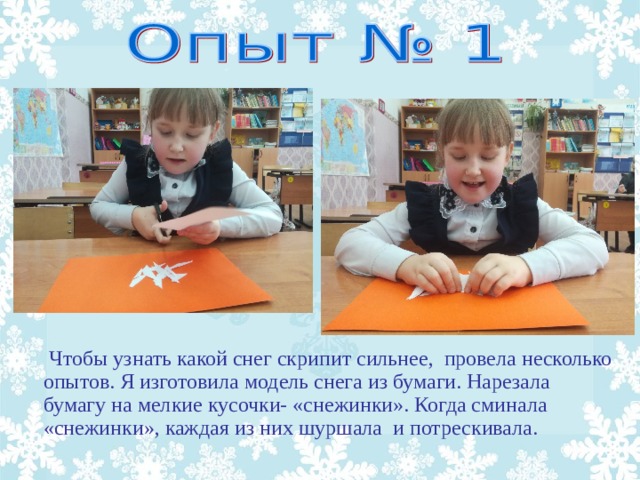 Чтобы узнать какой снег скрипит сильнее, провела несколько опытов. Я изготовила модель снега из бумаги. Нарезала бумагу на мелкие кусочки- «снежинки». Когда сминала «снежинки», каждая из них шуршала и потрескивала.