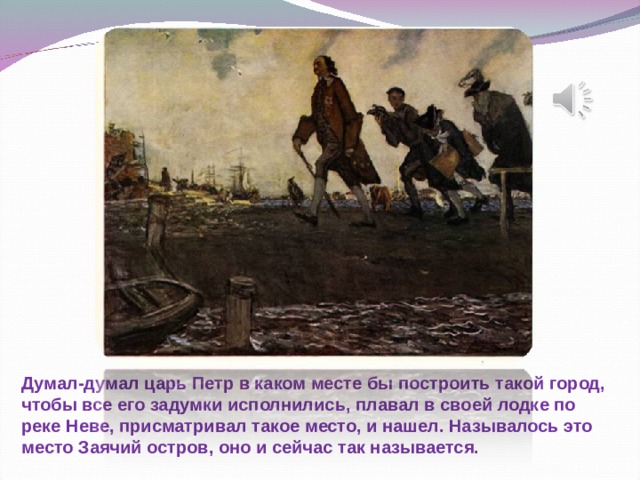 Думал-думал царь Петр в каком месте бы построить такой город, чтобы все его задумки исполнились, плавал в своей лодке по реке Неве, присматривал такое место, и нашел. Называлось это место Заячий остров, оно и сейчас так называется.