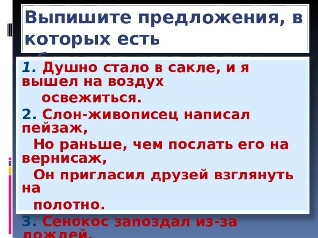 Выпишите предложения, в которых есть обстоятельства цели: 1. Душно стало в сакле, и я вышел на воздух  освежиться. 2. Слон-живописец написал пейзаж,  Но раньше, чем послать его на вернисаж,  Он пригласил друзей взглянуть на  полотно. 3. Сенокос запоздал из-за дождей. 4. От мороза побелели деревья, лошади,  бороды.