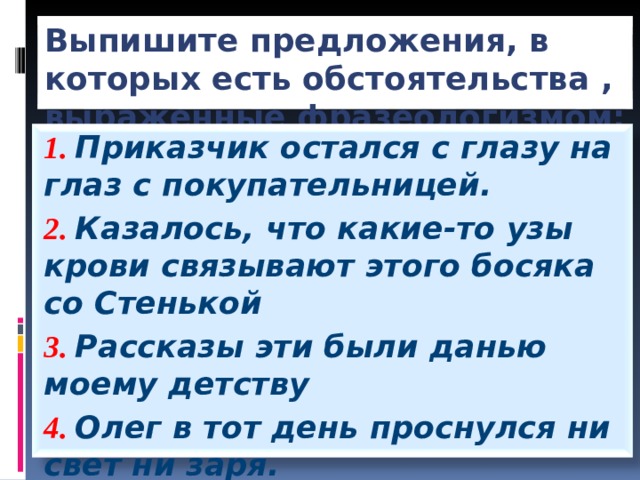 Выпишите предложения, в которых есть обстоятельства , выраженные фразеологизмом: 1. Приказчик остался с глазу на глаз с покупательницей. 2. Казалось, что какие-то узы крови связывают этого босяка со Стенькой 3. Рассказы эти были данью моему детству 4. Олег в тот день проснулся ни свет ни заря.