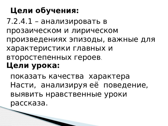 Цели обучения: 7.2.4.1 – анализировать в прозаическом и лирическом произведениях эпизоды, важные для характеристики главных и второстепенных героев . Цели урока: показать качества характера Насти, анализируя её поведение, выявить нравственные уроки рассказа.