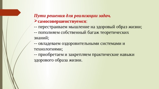 Пути решения для реализации задач. самосовершенствуемся : -- перестраиваем мышление на здоровый образ жизни; -- пополняем собственный багаж теоретических знаний; -- овладеваем оздоровительными системами и технологиями; -- приобретаем и закрепляем практические навыки здорового образа жизни.