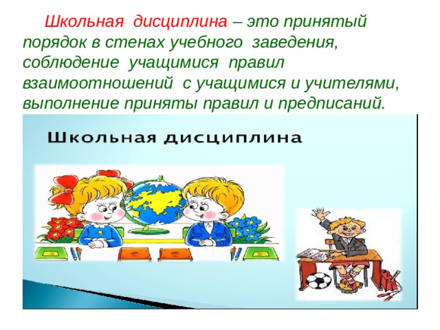 Школьная дисциплина – это принятый порядок в стенах учебного заведения, соблюдение учащимися правил взаимоотношений с учащимися и учителями, выполнение приняты правил и предписаний.