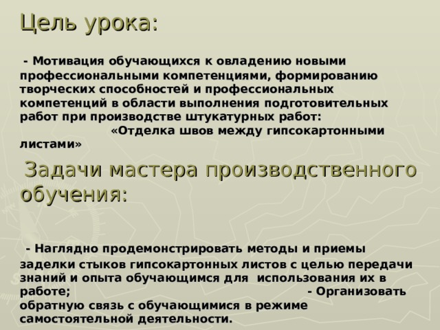 Цель урока:   - Мотивация обучающихся к овладению новыми профессиональными компетенциями, формированию творческих способностей и профессиональных компетенций в области выполнения подготовительных работ при производстве штукатурных работ: «Отделка швов между гипсокартонными листами»  Задачи мастера производственного обучения:  - Наглядно продемонстрировать методы и приемы заделки стыков гипсокартонных листов с целью передачи знаний и опыта обучающимся для использования их в работе; - Организовать обратную связь с обучающимися в режиме самостоятельной деятельности.