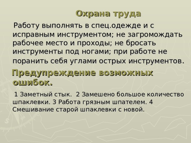 Охрана труда  Работу выполнять в спец.одежде и с исправным инструментом; не загромождать рабочее место и проходы; не бросать инструменты под ногами; при работе не поранить себя углами острых инструментов .  Предупреждение возможных ошибок.  1 Заметный стык. 2 Замешено большое количество шпаклевки. 3 Работа грязным шпателем. 4 Смешивание старой шпаклевки с новой.