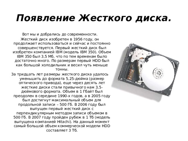 Появление Жесткого диска. Вот мы и добрались до современности. Жесткий диск изобретен в 1956 году, он продолжает использоваться и сейчас и постоянно совершенствуется. Первый жесткий диск был изобретен компанией IBM (модель IBM 350). Объем IBM 350 был 3,5 Мб, что по тем временам было достаточно много. По размерам первый HDD был как большой холодильник и весил чуть меньше тонны. За тридцать лет размеры жесткого диска удалось уменьшить до формата 5,25-дюйма (размер оптического привода), еще через десять лет жесткие диски стали привычного нам 3,5-дюймового формата. Объем в 1 Гбайт был преодолен в середине 1990-х годов, а в 2005 году был достигнут максимальный объем для продольной записи – 500 Гб. В 2006 году был выпущен первый жесткий диск с перпендикулярным методом записи объемом в 500 Гб. В 2007 году пройден рубеж в 1 Тб (модель выпущена компанией Hitachi). На данный момент самый большой объем коммерческой модели HDD составляет 3 Тб.