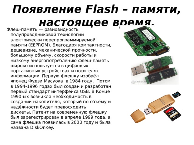 Появление Flash – памяти, настоящее время. Флеш-память — разновидность полупроводниковой технологии электрически перепрограммируемой памяти (EEPROM). Благодаря компактности, дешевизне, механической прочности, большому объему, скорости работы и низкому энергопотреблению флеш-память широко используется в цифровых портативных устройствах и носителях информации. Первую флешку изобрёл японец Фудзи Масуока в 1984 году.  Потом в 1994-1996 годах был создан и разработан первый стандарт интерфейса USB. В Конце 1990-ых возникла необходимость в создании накопителя, который по объёму и надёжности будет превосходить дискеты. Патент на современную флешку был зарегестрирован в апреле 1999 года, а сама флешка появилась в 2000 году и была названа DiskOnKey.    