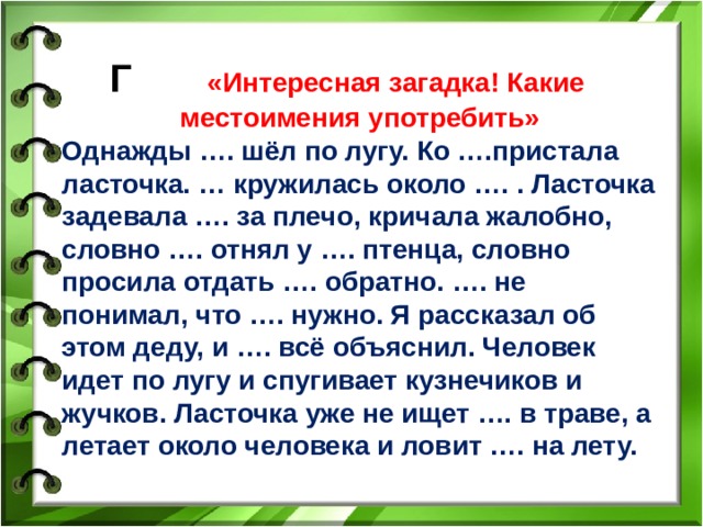 Г «Интересная загадка! Какие местоимения употребить» Однажды …. шёл по лугу. Ко ….пристала ласточка. … кружилась около …. . Ласточка задевала …. за плечо, кричала жалобно, словно …. отнял у …. птенца, словно просила отдать …. обратно. …. не понимал, что …. нужно. Я рассказал об этом деду, и …. всё объяснил. Человек идет по лугу и спугивает кузнечиков и жучков. Ласточка уже не ищет …. в траве, а летает около человека и ловит …. на лету.  6