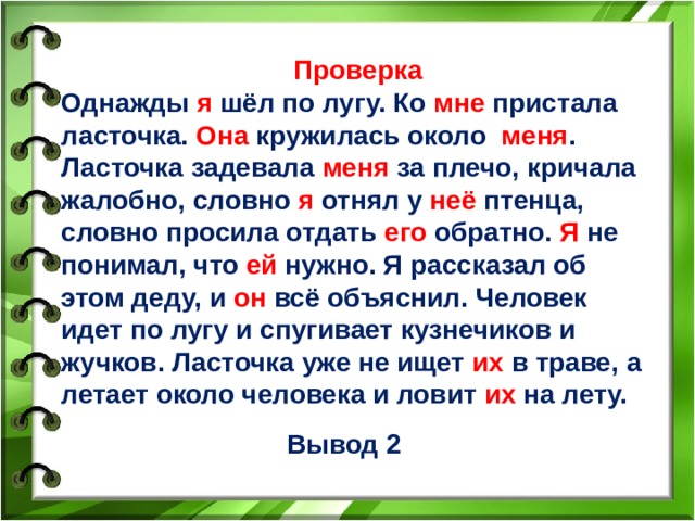 Проверка Однажды я шёл по лугу. Ко мне пристала ласточка. Она кружилась около меня . Ласточка задевала меня за плечо, кричала жалобно, словно я отнял у неё птенца, словно просила отдать его обратно. Я не понимал, что ей нужно. Я рассказал об этом деду, и он всё объяснил. Человек идет по лугу и спугивает кузнечиков и жучков. Ласточка уже не ищет их в траве, а летает около человека и ловит их на лету.    Вывод 2 6