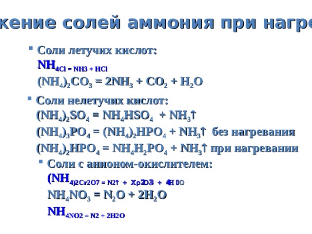 Разложение солей аммония  при нагревании  Соли летучих кислот:  NH 4 Cl = NH 3 + HCl  (NH 4 ) 2 CO 3 = 2NH 3 + CO 2 + H 2 O  C оли нелетучих кислот:  (NH 4 ) 2 SO 4 = NH 4 HSO 4 + NH 3   (NH 4 ) 3 PO 4 = (NH 4 ) 2 HPO 4 + NH 3   без нагревания  (NH 4 ) 2 HPO 4 = NH 4 H 2 PO 4 + NH 3   при нагревании  Соли с анионом-окислителем:  (NH 4 ) 2 Cr 2 O 7 = N 2  + Cr 2 O 3 + 4H 2 O   NH 4 NO 3 = N 2 O + 2H 2 O NH 4 NO 2 = N 2 + 2H 2 O