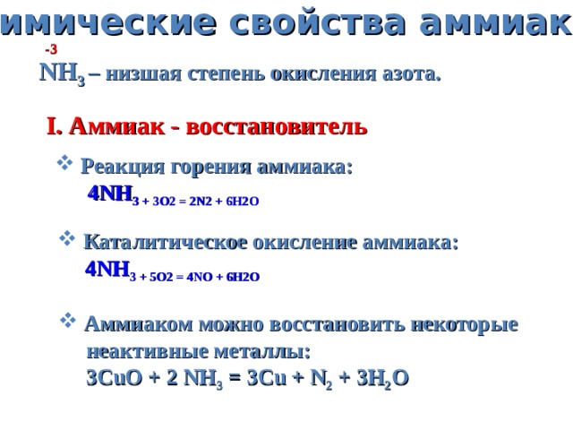 Химические свойства аммиака -3 NH 3 – низшая степень окисления азота. I. Аммиак - восстановитель  Реакция горения аммиака:  4NH 3 + 3O 2 = 2N 2 + 6H 2 O  Каталитическое окисление аммиака:  4NH 3 + 5O 2 = 4NO + 6H 2 O  Аммиаком можно восстановить некоторые  неактивные металлы:  3CuO + 2 NH 3 = 3Cu + N 2 + 3H 2 O