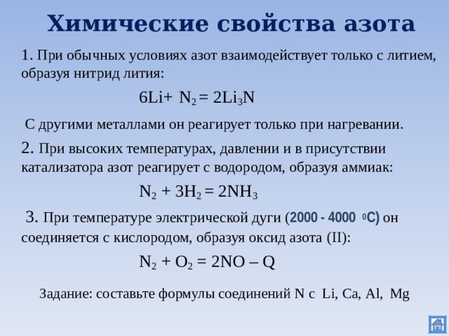 Химические свойства азота  1. При обычных условиях азот взаимодействует только с литием, образуя нитрид лития:     6Li +  N 2  = 2Li 3 N    С другими металлами он реагирует только при нагревании.  2. При высоких температурах, давлении и в присутствии катализатора азот реагирует с водородом, образуя аммиак:     N 2 + 3H 2 =  2NH 3   3. При температуре электрической дуги ( 2000 - 4000 0 С) он соединяется с кислородом, образуя оксид азота (II) :      N 2 + O 2  =  2NO – Q Задание: составьте формулы соединений N с Li, Са, Al ,  Mg