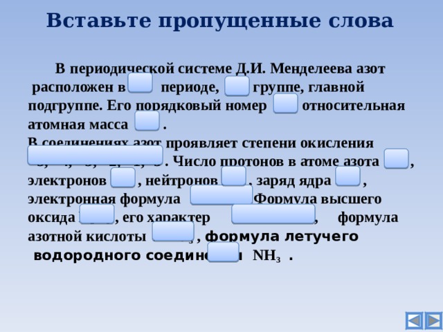 Вставьте пропущенные слова   В периодической системе Д.И. Менделеева азот   расположен в  2  периоде, V   группе,  главной  подгруппе. Его порядковый номер  7  , относительная  атомная масса  14 .  В соединениях азот проявляет степени окисления  +5, +4, +3, +2, +1, -3 . Число протонов в атоме азота  7  ,  электронов  7 , нейтронов  7  , заряд ядра +7 ,  электронная формула 1s 2 2s 2 2p 3 Формула высшего   оксида N 2 O 5 , его характер  кислотный  ,  формула  азотной кислоты Н N О 3 , формула  летучего   водородного соединения N Н 3  .