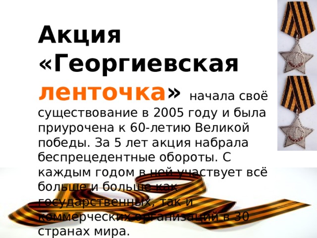 Акция «Георгиевская ленточка »  начала своё существование в 2005 году и была приурочена к 60-летию Великой победы. За 5 лет акция набрала беспрецедентные обороты. С каждым годом в ней участвует всё больше и больше как государственных, так и коммерческих организаций в 30 странах мира.