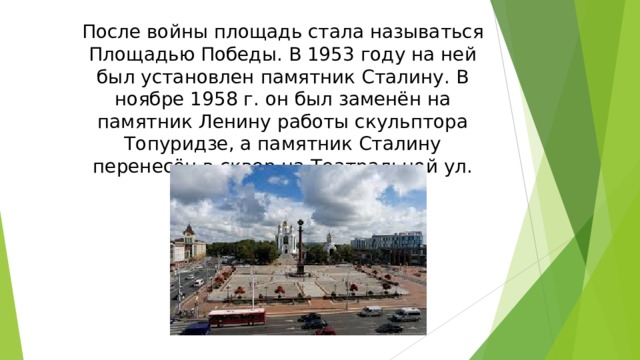 После войны площадь стала называться Площадью Победы. В 1953 году на ней был установлен памятник Сталину. В ноябре 1958 г. он был заменён на памятник Ленину работы скульптора Топуридзе, а памятник Сталину перенесён в сквер на Театральной ул.