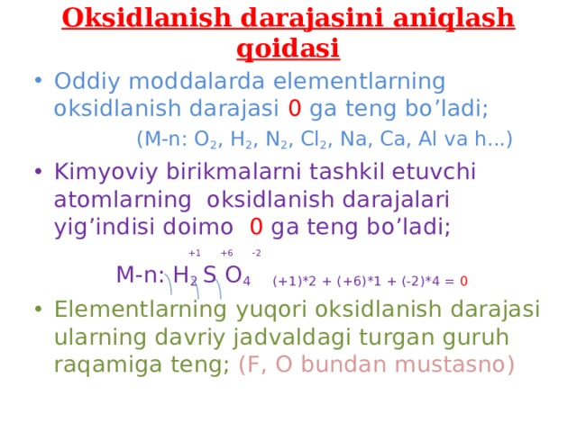 Oksidlanish darajasini aniqlash qoidasi Oddiy moddalarda elementlarning oksidlanish darajasi 0 ga teng bo’ladi;  (M-n: O 2 , H 2 , N 2 , Cl 2 , Na, Ca, Al va h...) Kimyoviy birikmalarni tashkil etuvchi atomlarning oksidlanish darajalari yig’indisi doimo 0 ga teng bo’ladi;  +1 +6 -2  M-n: H 2 S O 4 (+1)*2 + (+6)*1 + (-2)*4 = 0
