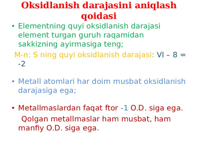 Oksidlanish darajasini aniqlash qoidasi Elementning quyi oksidlanish darajasi element turgan guruh raqamidan sakkizning ayirmasiga teng;  M-n: S ning quyi oksidlanish darajasi : VI – 8 = -2 Metall atomlari har doim musbat oksidlanish darajasiga ega; Metallmaslardan faqat ftor -1 O.D. siga ega.  Qolgan metallmaslar ham musbat, ham manfiy O.D. siga ega.