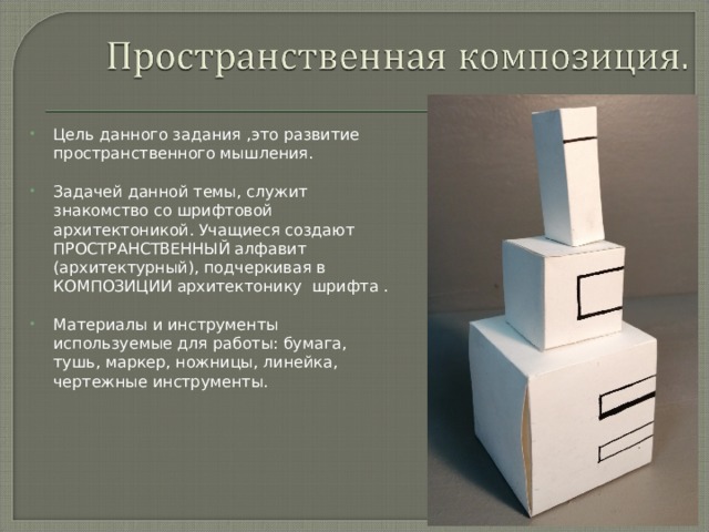 Цель данного задания ,это развитие пространственного мышления.  Задачей данной темы, служит знакомство со шрифтовой архитектоникой. Учащиеся создают ПРОСТРАНСТВЕННЫЙ алфавит (архитектурный), подчеркивая в КОМПОЗИЦИИ архитектонику шрифта .  Материалы и инструменты используемые для работы: бумага, тушь, маркер, ножницы, линейка, чертежные инструменты.