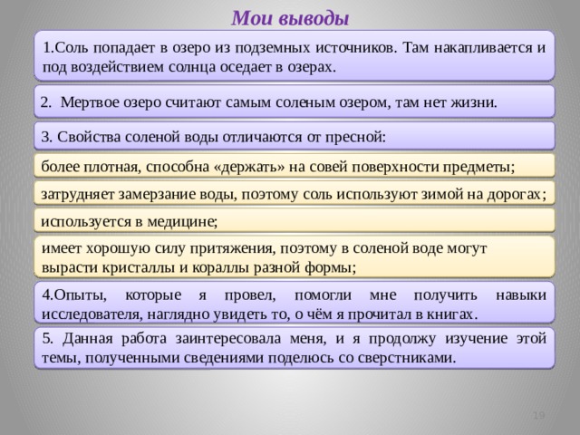 Мои выводы 1.Соль попадает в озеро из подземных источников. Там накапливается и под воздействием солнца оседает в озерах.  2. Мертвое озеро считают самым соленым озером, там нет жизни. 3. Свойства соленой воды отличаются от пресной: более плотная, способна «держать» на совей поверхности предметы; затрудняет замерзание воды, поэтому соль используют зимой на дорогах; используется в медицине; имеет хорошую силу притяжения, поэтому в соленой воде могут вырасти кристаллы и кораллы разной формы; 4.Опыты, которые я провел, помогли мне получить навыки исследователя, наглядно увидеть то, о чём я прочитал в книгах. 5. Данная работа заинтересовала меня, и я продолжу изучение этой темы, полученными сведениями поделюсь со сверстниками.