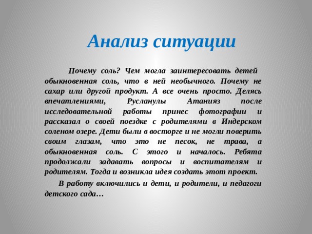 Анализ ситуации  Почему соль? Чем могла заинтересовать детей обыкновенная соль, что в ней необычного. Почему не сахар или другой продукт. А все очень просто. Делясь впечатлениями, Русланулы Атанияз после исследовательной работы принес фотографии и рассказал о своей поездке с родителями в Индерском соленом озере. Дети были в восторге и не могли поверить своим глазам, что это не песок, не трава, а обыкновенная соль. С этого и началось. Ребята продолжали задавать вопросы и воспитателям и родителям. Тогда и возникла идея создать этот проект.  В работу включились и дети, и родители, и педагоги детского сада…