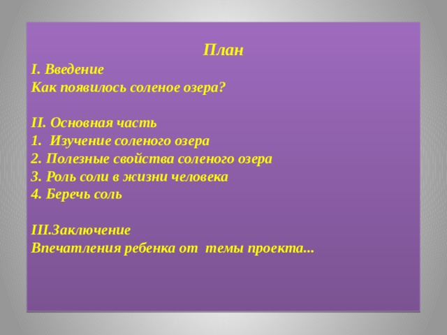 План I. Введение Как появилось соленое озера?   II. Основная часть   1. Изучение соленого озера 2. Полезные свойства соленого озера 3. Роль соли в жизни человека 4. Беречь соль  III.Заключение Впечатления ребенка от темы проекта...