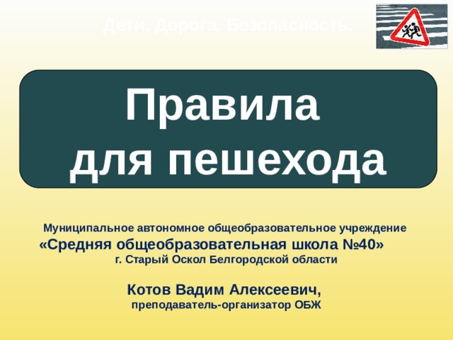 Дети. Дорога. Безопасность. Правила для пешехода Муниципальное автономное общеобразовательное учреждение «Средняя общеобразовательная школа №40»   г. Старый Оскол Белгородской области  Котов Вадим Алексеевич, преподаватель-организатор ОБЖ