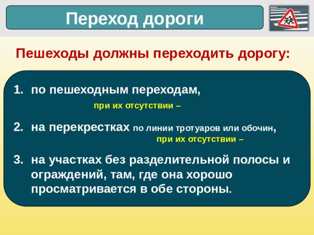 Переход дороги Пешеходы должны переходить дорогу: по пешеходным переходам,       при их отсутствии – на перекрестках по линии тротуаров или обочин ,       при их отсутствии – на участках без разделительной полосы и ограждений, там, где она хорошо просматривается в обе стороны .